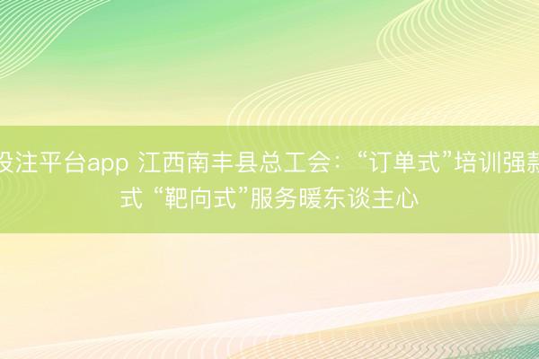 投注平台app 江西南丰县总工会：“订单式”培训强款式 “靶向式”服务暖东谈主心