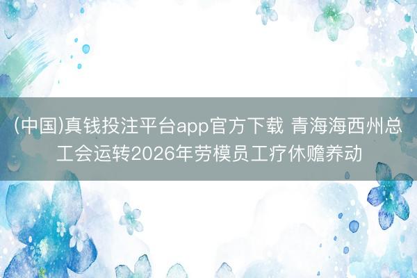 (中国)真钱投注平台app官方下载 青海海西州总工会运转2026年劳模员工疗休赡养动