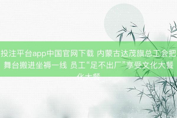 投注平台app中国官网下载 内蒙古达茂旗总工会把舞台搬进坐褥一线 员工“足不出厂”享受文化大餐
