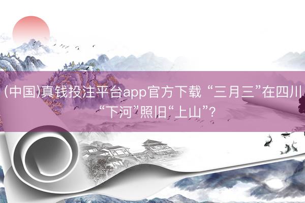 (中国)真钱投注平台app官方下载 “三月三”在四川 “下河”照旧“上山”?