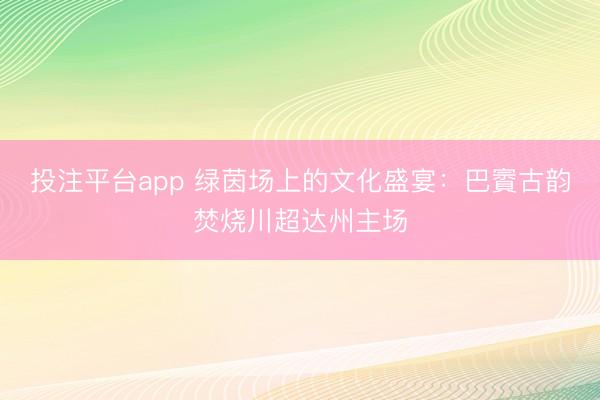 投注平台app 绿茵场上的文化盛宴：巴賨古韵焚烧川超达州主场