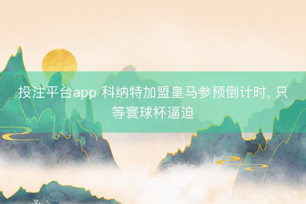 投注平台app 科纳特加盟皇马参预倒计时， 只等寰球杯逼迫