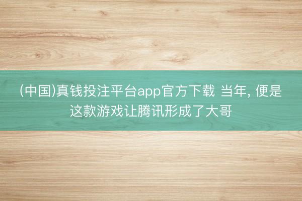 (中国)真钱投注平台app官方下载 当年， 便是这款游戏让腾讯形成了大哥