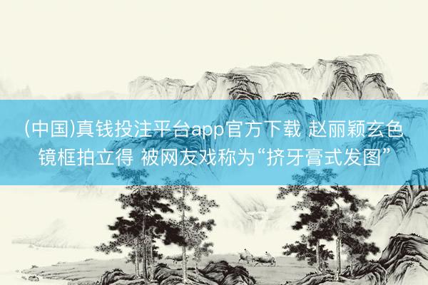 (中国)真钱投注平台app官方下载 赵丽颖玄色镜框拍立得 被网友戏称为“挤牙膏式发图”