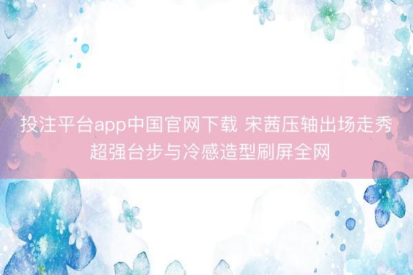 投注平台app中国官网下载 宋茜压轴出场走秀 超强台步与冷感造型刷屏全网