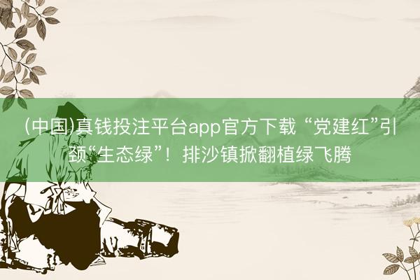 (中国)真钱投注平台app官方下载 “党建红”引颈“生态绿”！排沙镇掀翻植绿飞腾