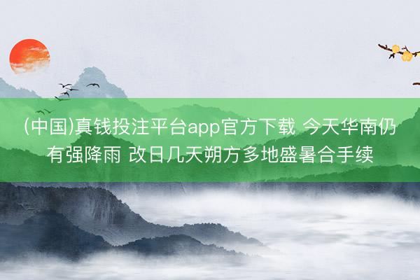 (中国)真钱投注平台app官方下载 今天华南仍有强降雨 改日几天朔方多地盛暑合手续