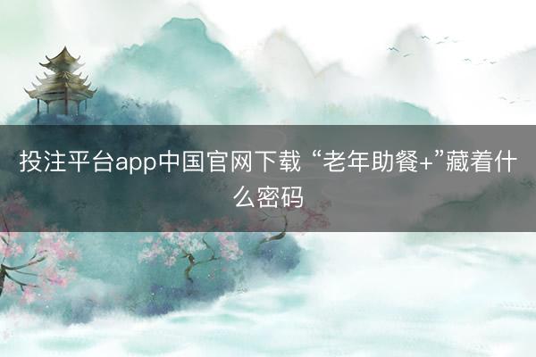 投注平台app中国官网下载 “老年助餐+”藏着什么密码