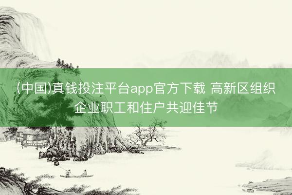 (中国)真钱投注平台app官方下载 高新区组织企业职工和住户共迎佳节
