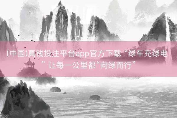 (中国)真钱投注平台app官方下载 “绿车充绿电 ” 让每一公里都“向绿而行”